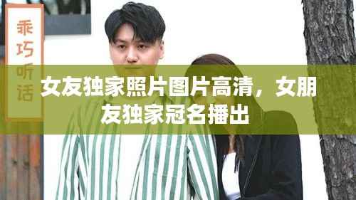 女友独家照片图片高清,女朋友独家冠名播出