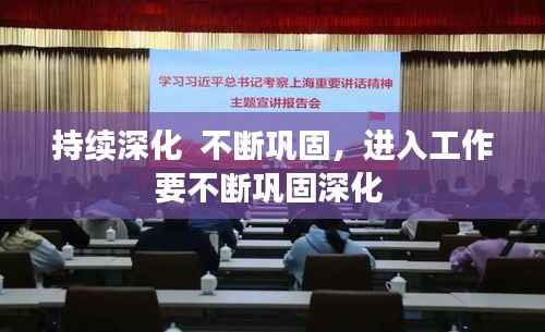 持续深化 不断巩固,进入工作要不断巩固深化