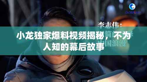 小龙独家爆料视频揭秘,不为人知的幕后故事