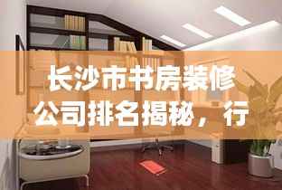 长沙市书房装修公司排名揭秘,行业解读与推荐