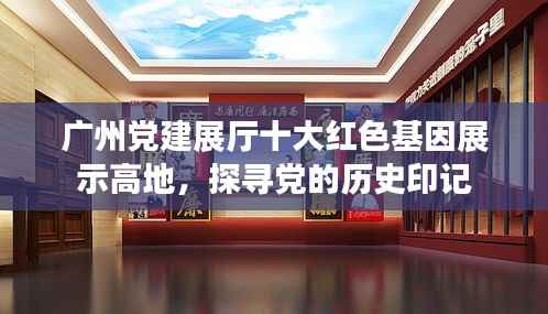 广州党建展厅十大红色基因展示高地,探寻党的历史印记