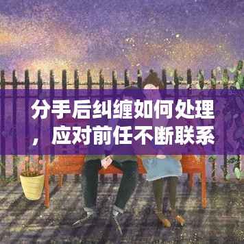 分手后纠缠如何处理,应对前任不断联系的应对策略