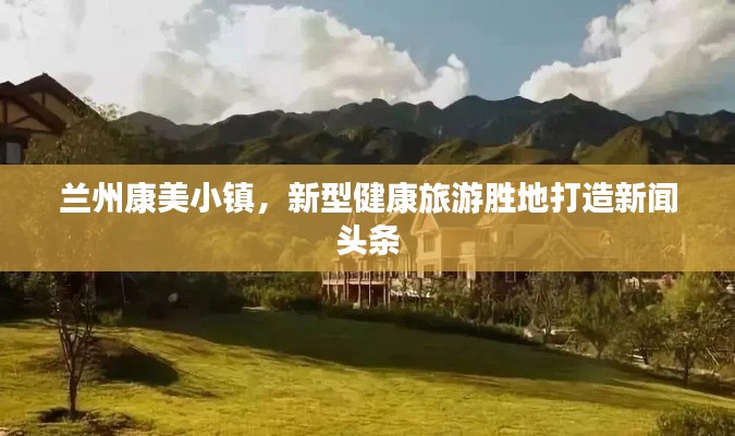 兰州康美小镇,新型健康旅游胜地打造新闻头条